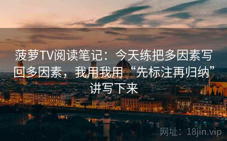 菠萝TV阅读笔记：今天练把多因素写回多因素，我用我用“先标注再归纳”讲写下来