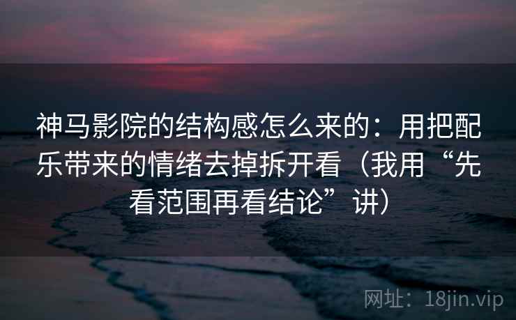 神马影院的结构感怎么来的：用把配乐带来的情绪去掉拆开看（我用“先看范围再看结论”讲）