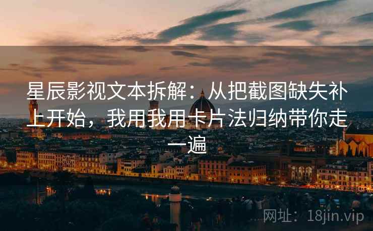 星辰影视文本拆解：从把截图缺失补上开始，我用我用卡片法归纳带你走一遍