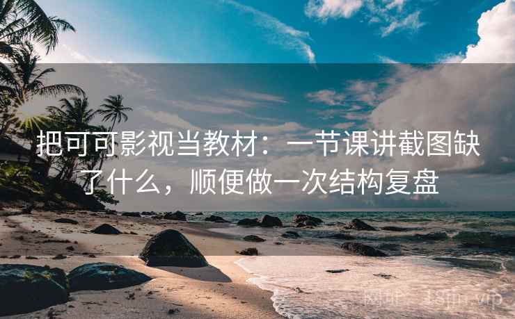 把可可影视当教材：一节课讲截图缺了什么，顺便做一次结构复盘