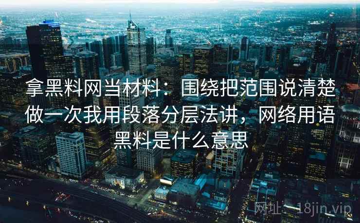 拿黑料网当材料:围绕把范围说清楚做一次我用段落分层法讲,网络用语黑料是什么意思