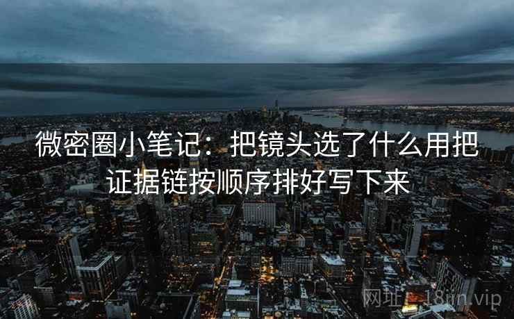 微密圈小笔记：把镜头选了什么用把证据链按顺序排好写下来