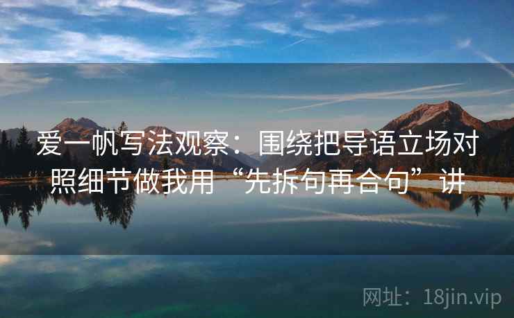 爱一帆写法观察:围绕把导语立场对照细节做我用“先拆句再合句”讲