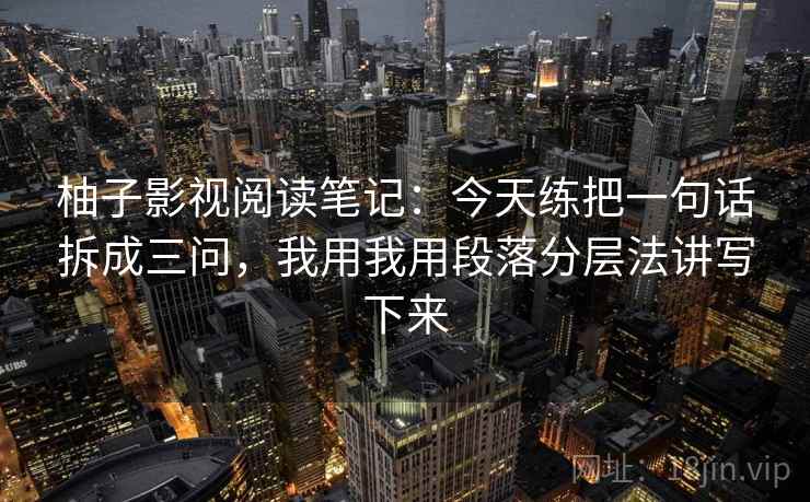 柚子影视阅读笔记:今天练把一句话拆成三问,我用我用段落分层法讲写下来