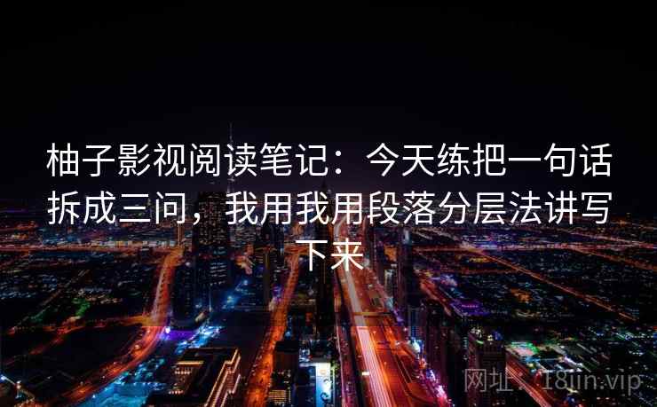 柚子影视阅读笔记:今天练把一句话拆成三问,我用我用段落分层法讲写下来