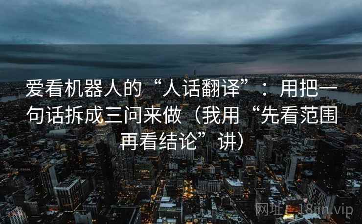 爱看机器人的“人话翻译”:用把一句话拆成三问来做(我用“先看范围再看结论”讲)