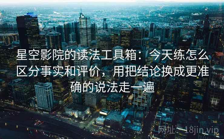 星空影院的读法工具箱：今天练怎么区分事实和评价，用把结论换成更准确的说法走一遍